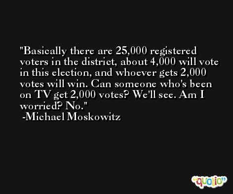 Basically there are 25,000 registered voters in the district, about 4,000 will vote in this election, and whoever gets 2,000 votes will win. Can someone who's been on TV get 2,000 votes? We'll see. Am I worried? No. -Michael Moskowitz