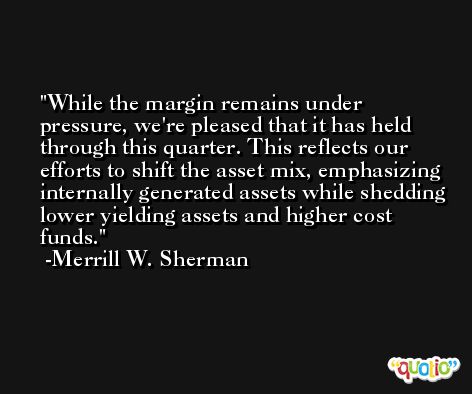 While the margin remains under pressure, we're pleased that it has held through this quarter. This reflects our efforts to shift the asset mix, emphasizing internally generated assets while shedding lower yielding assets and higher cost funds. -Merrill W. Sherman