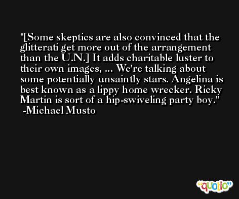 [Some skeptics are also convinced that the glitterati get more out of the arrangement than the U.N.] It adds charitable luster to their own images, ... We're talking about some potentially unsaintly stars. Angelina is best known as a lippy home wrecker. Ricky Martin is sort of a hip-swiveling party boy. -Michael Musto