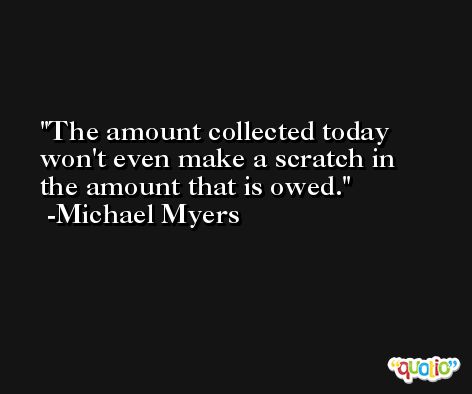 The amount collected today won't even make a scratch in the amount that is owed. -Michael Myers