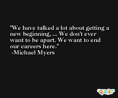 We have talked a lot about getting a new beginning, ... We don't ever want to be apart. We want to end our careers here. -Michael Myers