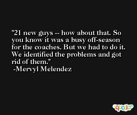 21 new guys -- how about that. So you know it was a busy off-season for the coaches. But we had to do it. We identified the problems and got rid of them. -Mervyl Melendez