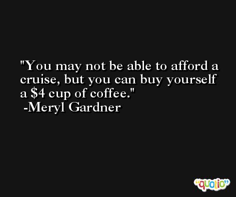 You may not be able to afford a cruise, but you can buy yourself a $4 cup of coffee. -Meryl Gardner