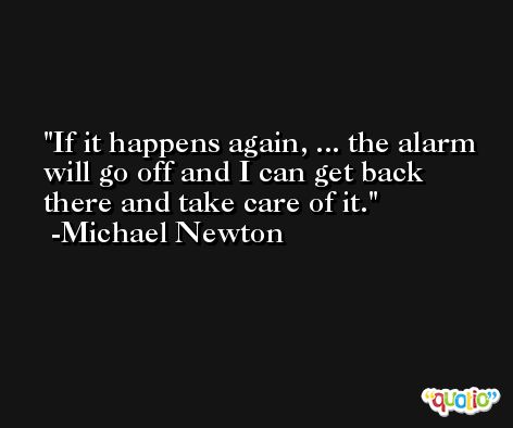 If it happens again, ... the alarm will go off and I can get back there and take care of it. -Michael Newton