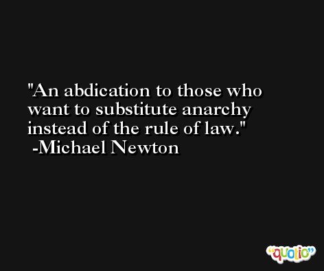An abdication to those who want to substitute anarchy instead of the rule of law. -Michael Newton