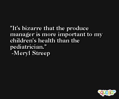 It's bizarre that the produce manager is more important to my children's health than the pediatrician. -Meryl Streep