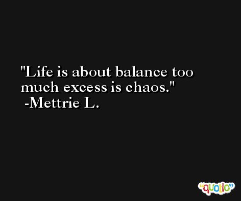 Life is about balance too much excess is chaos. -Mettrie L.