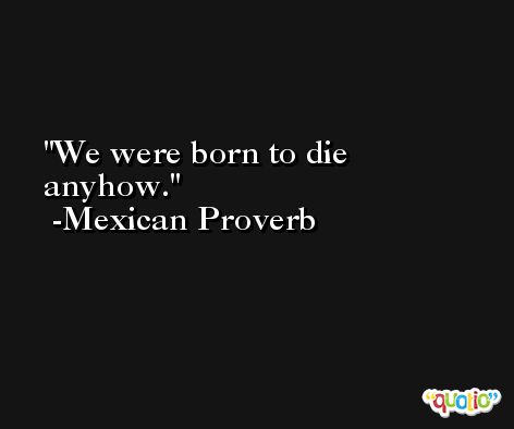 We were born to die anyhow. -Mexican Proverb