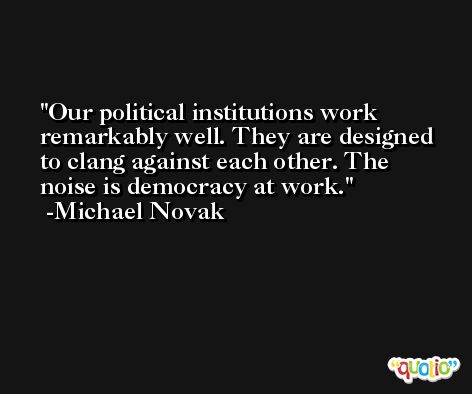Our political institutions work remarkably well. They are designed to clang against each other. The noise is democracy at work. -Michael Novak