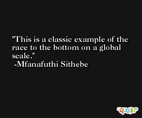 This is a classic example of the race to the bottom on a global scale. -Mfanafuthi Sithebe