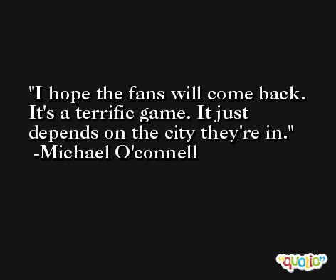 I hope the fans will come back. It's a terrific game. It just depends on the city they're in. -Michael O'connell