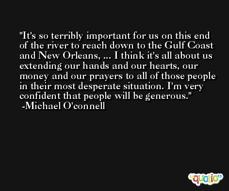 It's so terribly important for us on this end of the river to reach down to the Gulf Coast and New Orleans, ... I think it's all about us extending our hands and our hearts, our money and our prayers to all of those people in their most desperate situation. I'm very confident that people will be generous. -Michael O'connell