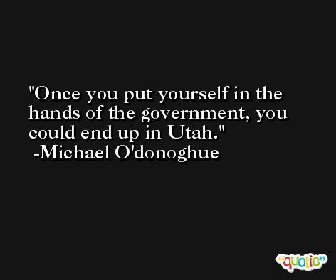 Once you put yourself in the hands of the government, you could end up in Utah. -Michael O'donoghue