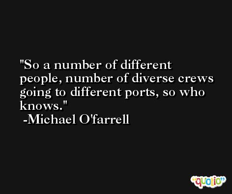 So a number of different people, number of diverse crews going to different ports, so who knows. -Michael O'farrell