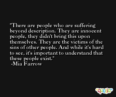 There are people who are suffering beyond description. They are innocent people, they didn't bring this upon themselves. They are the victims of the sins of other people. And while it's hard to see, it's important to understand that these people exist. -Mia Farrow