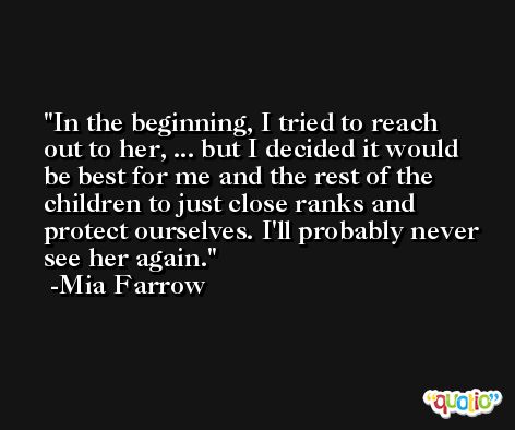 In the beginning, I tried to reach out to her, ... but I decided it would be best for me and the rest of the children to just close ranks and protect ourselves. I'll probably never see her again. -Mia Farrow