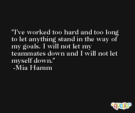 I've worked too hard and too long to let anything stand in the way of my goals. I will not let my teammates down and I will not let myself down. -Mia Hamm