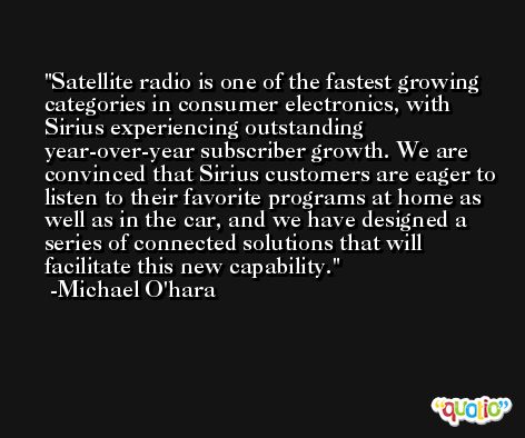 Satellite radio is one of the fastest growing categories in consumer electronics, with Sirius experiencing outstanding year-over-year subscriber growth. We are convinced that Sirius customers are eager to listen to their favorite programs at home as well as in the car, and we have designed a series of connected solutions that will facilitate this new capability. -Michael O'hara