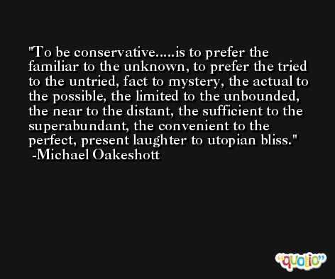 To be conservative.....is to prefer the familiar to the unknown, to prefer the tried to the untried, fact to mystery, the actual to the possible, the limited to the unbounded, the near to the distant, the sufficient to the superabundant, the convenient to the perfect, present laughter to utopian bliss. -Michael Oakeshott