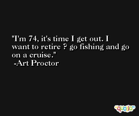 I'm 74, it's time I get out. I want to retire ? go fishing and go on a cruise. -Art Proctor