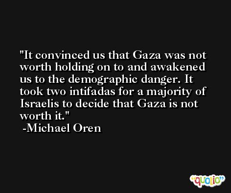 It convinced us that Gaza was not worth holding on to and awakened us to the demographic danger. It took two intifadas for a majority of Israelis to decide that Gaza is not worth it. -Michael Oren