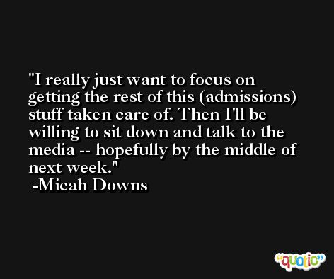 I really just want to focus on getting the rest of this (admissions) stuff taken care of. Then I'll be willing to sit down and talk to the media -- hopefully by the middle of next week. -Micah Downs