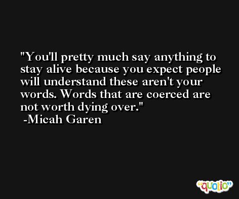 You'll pretty much say anything to stay alive because you expect people will understand these aren't your words. Words that are coerced are not worth dying over. -Micah Garen