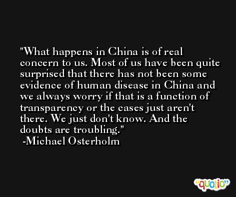 What happens in China is of real concern to us. Most of us have been quite surprised that there has not been some evidence of human disease in China and we always worry if that is a function of transparency or the cases just aren't there. We just don't know. And the doubts are troubling. -Michael Osterholm