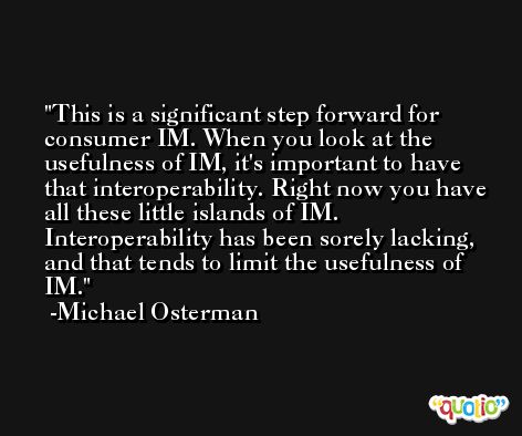 This is a significant step forward for consumer IM. When you look at the usefulness of IM, it's important to have that interoperability. Right now you have all these little islands of IM. Interoperability has been sorely lacking, and that tends to limit the usefulness of IM. -Michael Osterman