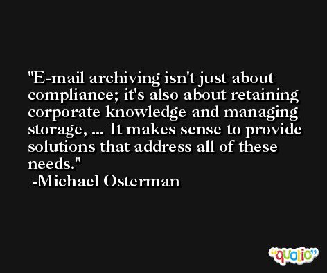 E-mail archiving isn't just about compliance; it's also about retaining corporate knowledge and managing storage, ... It makes sense to provide solutions that address all of these needs. -Michael Osterman