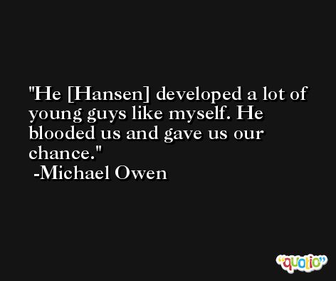 He [Hansen] developed a lot of young guys like myself. He blooded us and gave us our chance. -Michael Owen