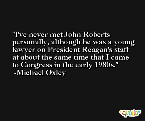 I've never met John Roberts personally, although he was a young lawyer on President Reagan's staff at about the same time that I came to Congress in the early 1980s. -Michael Oxley