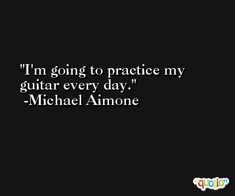 I'm going to practice my guitar every day. -Michael Aimone