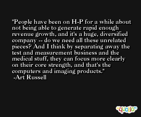 People have been on H-P for a while about not being able to generate rapid enough revenue growth, and it's a huge, diversified company -- do we need all these unrelated pieces? And I think by separating away the test and measurement business and the medical stuff, they can focus more clearly on their core strength, and that's the computers and imaging products. -Art Russell