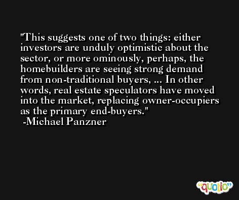 This suggests one of two things: either investors are unduly optimistic about the sector, or more ominously, perhaps, the homebuilders are seeing strong demand from non-traditional buyers, ... In other words, real estate speculators have moved into the market, replacing owner-occupiers as the primary end-buyers. -Michael Panzner