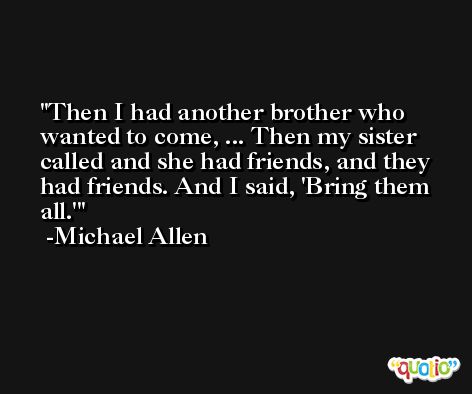 Then I had another brother who wanted to come, ... Then my sister called and she had friends, and they had friends. And I said, 'Bring them all.' -Michael Allen