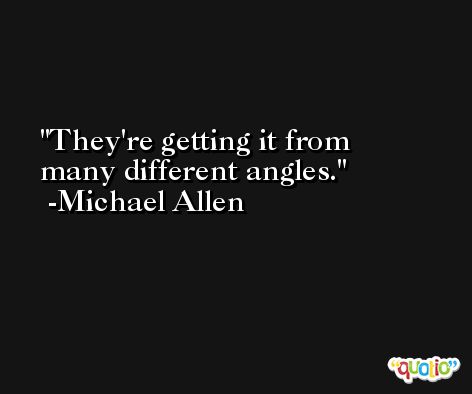 They're getting it from many different angles. -Michael Allen