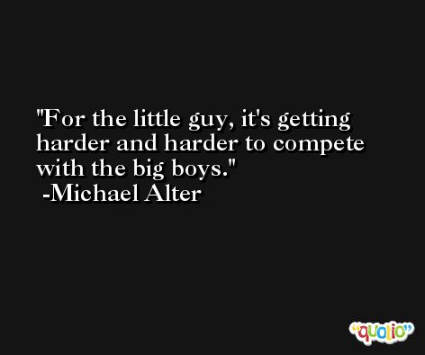 For the little guy, it's getting harder and harder to compete with the big boys. -Michael Alter