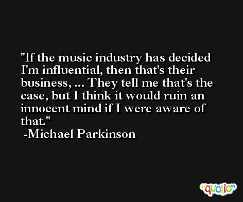 If the music industry has decided I'm influential, then that's their business, ... They tell me that's the case, but I think it would ruin an innocent mind if I were aware of that. -Michael Parkinson
