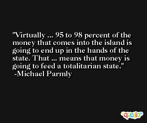 Virtually ... 95 to 98 percent of the money that comes into the island is going to end up in the hands of the state. That ... means that money is going to feed a totalitarian state. -Michael Parmly