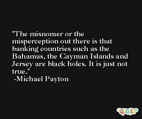 The misnomer or the misperception out there is that banking countries such as the Bahamas, the Cayman Islands and Jersey are black holes. It is just not true. -Michael Payton