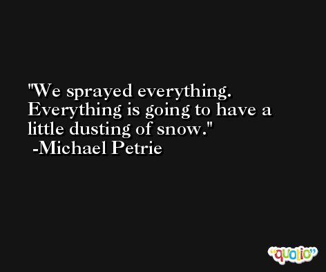 We sprayed everything. Everything is going to have a little dusting of snow. -Michael Petrie