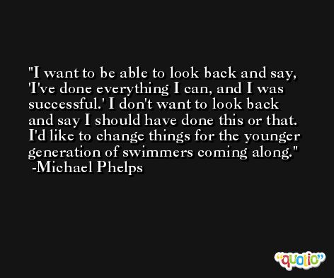 I want to be able to look back and say, 'I've done everything I can, and I was successful.' I don't want to look back and say I should have done this or that. I'd like to change things for the younger generation of swimmers coming along. -Michael Phelps