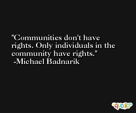 Communities don't have rights. Only individuals in the community have rights. -Michael Badnarik