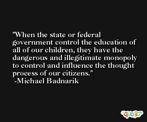 When the state or federal government control the education of all of our children, they have the dangerous and illegitimate monopoly to control and influence the thought process of our citizens. -Michael Badnarik