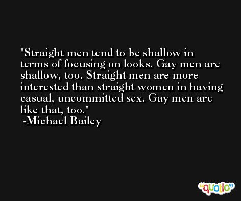 Straight men tend to be shallow in terms of focusing on looks. Gay men are shallow, too. Straight men are more interested than straight women in having casual, uncommitted sex. Gay men are like that, too. -Michael Bailey