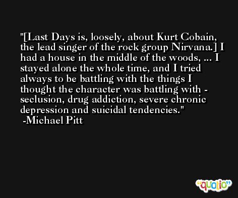 [Last Days is, loosely, about Kurt Cobain, the lead singer of the rock group Nirvana.] I had a house in the middle of the woods, ... I stayed alone the whole time, and I tried always to be battling with the things I thought the character was battling with - seclusion, drug addiction, severe chronic depression and suicidal tendencies. -Michael Pitt