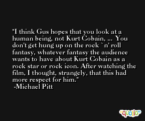 I think Gus hopes that you look at a human being, not Kurt Cobain, ... You don't get hung up on the rock `n' roll fantasy, whatever fantasy the audience wants to have about Kurt Cobain as a rock star or rock icon. After watching the film, I thought, strangely, that this had more respect for him. -Michael Pitt