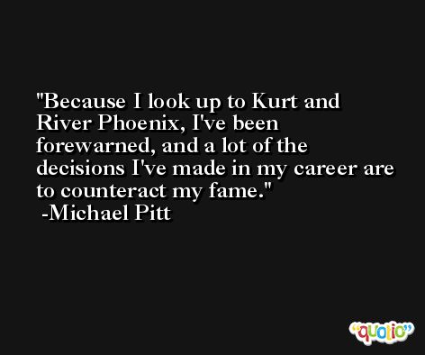 Because I look up to Kurt and River Phoenix, I've been forewarned, and a lot of the decisions I've made in my career are to counteract my fame. -Michael Pitt