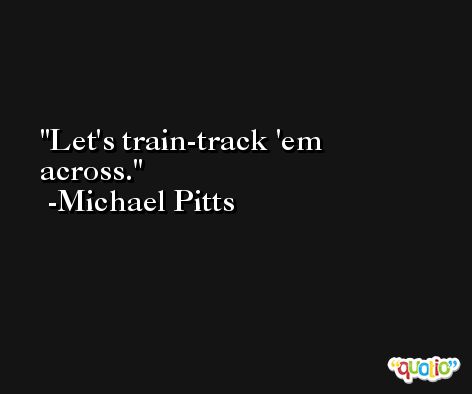 Let's train-track 'em across. -Michael Pitts